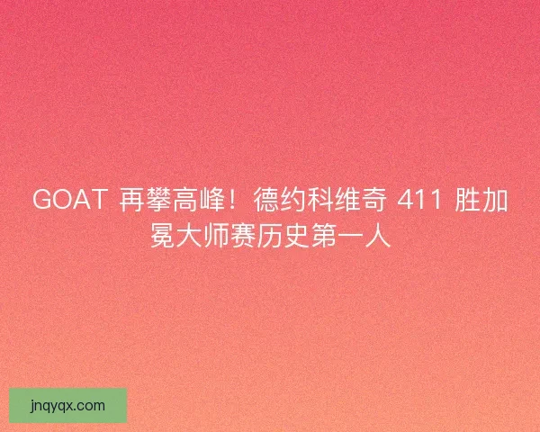 GOAT 再攀高峰！德约科维奇 411 胜加冕大师赛历史第一人