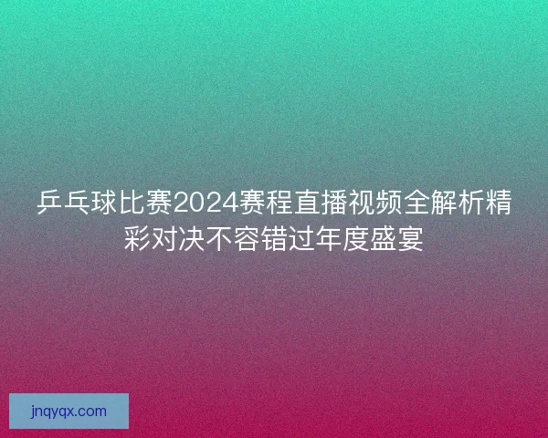 乒乓球比赛2024赛程直播视频全解析精彩对决不容错过年度盛宴