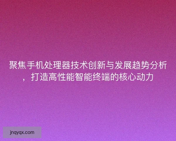 聚焦手机处理器技术创新与发展趋势分析，打造高性能智能终端的核心动力