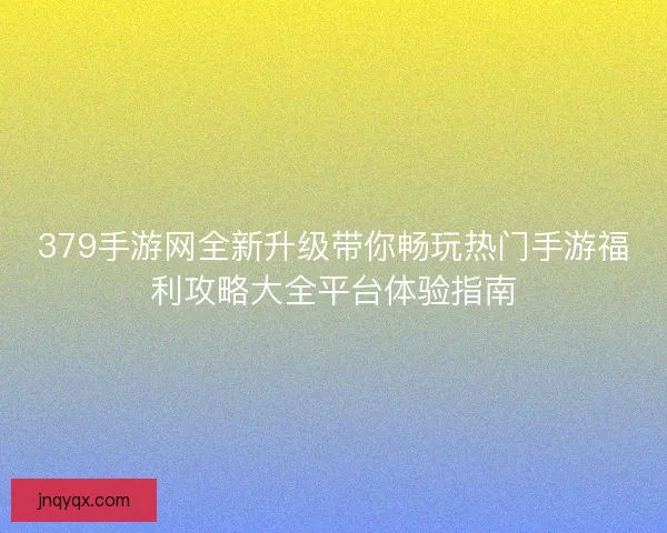 379手游网全新升级带你畅玩热门手游福利攻略大全平台体验指南 379手游网全新升级带你畅玩热门手游福利攻略大全平台体验指南