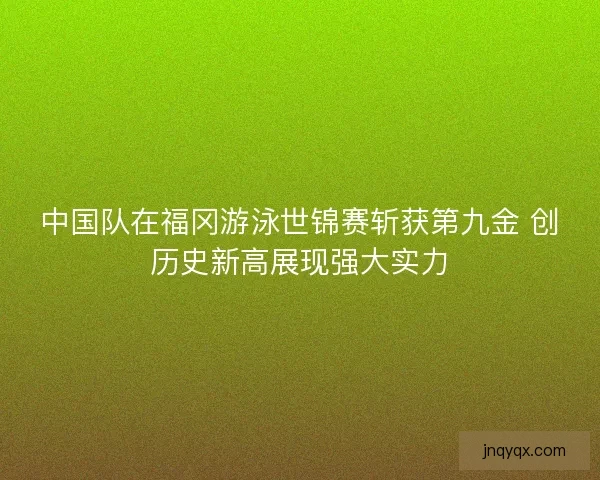 中国队在福冈游泳世锦赛斩获第九金 创历史新高展现强大实力