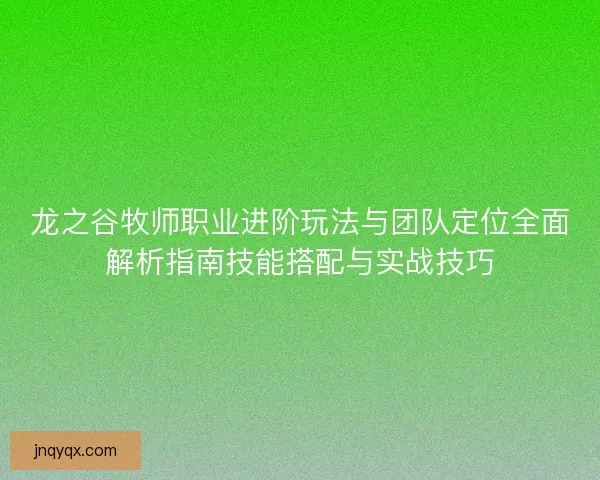 龙之谷牧师职业进阶玩法与团队定位全面解析指南技能搭配与实战技巧