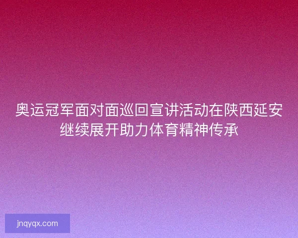 奥运冠军面对面巡回宣讲活动在陕西延安继续展开助力体育精神传承