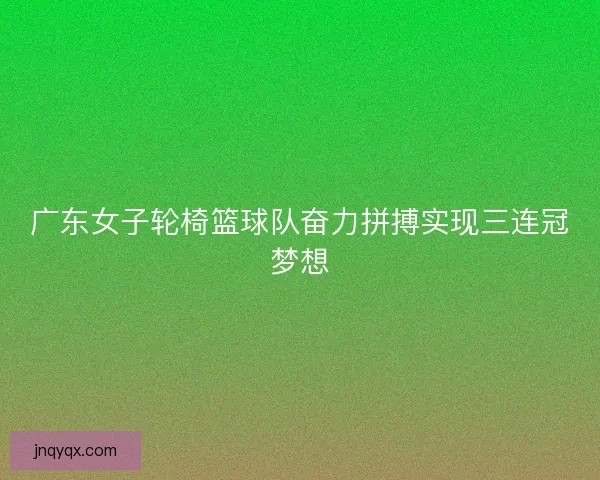 广东女子轮椅篮球队奋力拼搏实现三连冠梦想