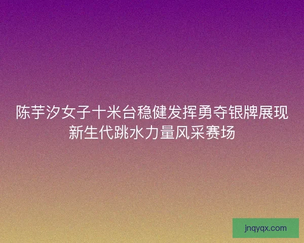 陈芋汐女子十米台稳健发挥勇夺银牌展现新生代跳水力量风采赛场 陈芋汐女子十米台稳健发挥勇夺银牌展现新生代跳水力量风采赛场