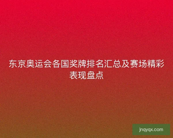 东京奥运会各国奖牌排名汇总及赛场精彩表现盘点