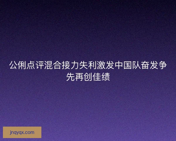 公俐点评混合接力失利激发中国队奋发争先再创佳绩 公俐点评混合接力失利激发中国队奋发争先再创佳绩
