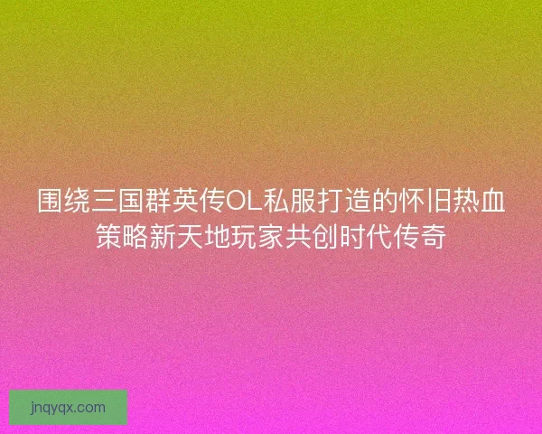 围绕三国群英传OL私服打造的怀旧热血策略新天地玩家共创时代传奇