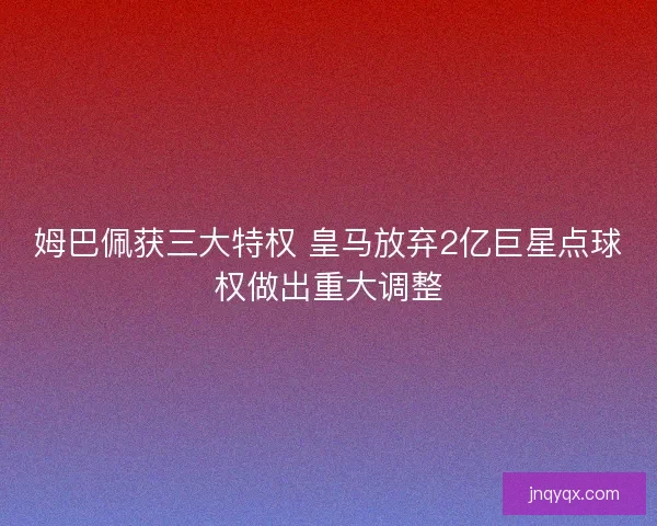 姆巴佩获三大特权 皇马放弃2亿巨星点球权做出重大调整