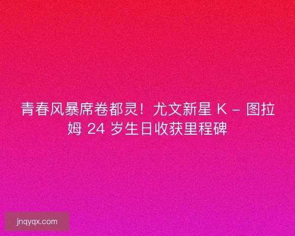 青春风暴席卷都灵！尤文新星 K - 图拉姆 24 岁生日收获里程碑