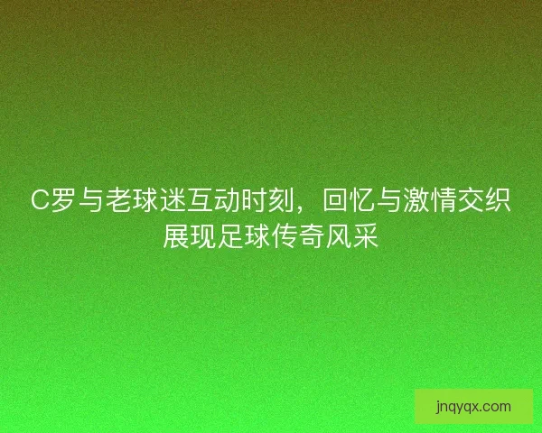 C罗与老球迷互动时刻,回忆与激情交织展现足球传奇风采 C罗与老球迷互动时刻,回忆与激情交织展现足球传奇风采