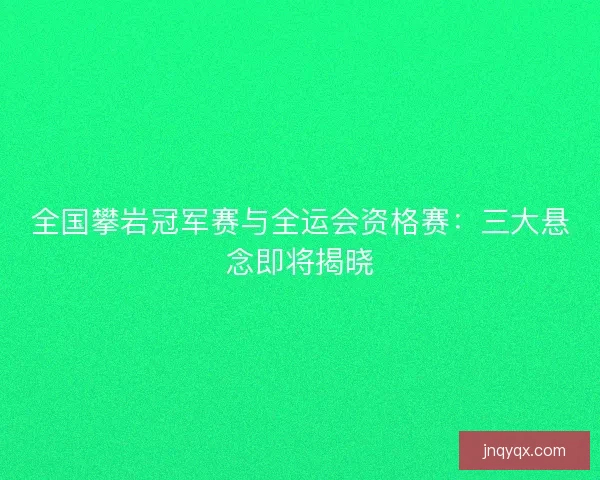 全国攀岩冠军赛与全运会资格赛：三大悬念即将揭晓