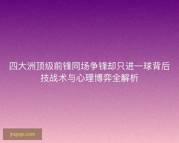 四大洲顶级前锋同场争锋却只进一球背后技战术与心理博弈全解析 四大洲顶级前锋同场争锋却只进一球背后技战术与心理博弈全解析