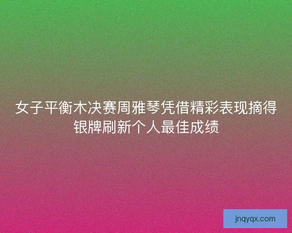 女子平衡木决赛周雅琴凭借精彩表现摘得银牌刷新个人最佳成绩