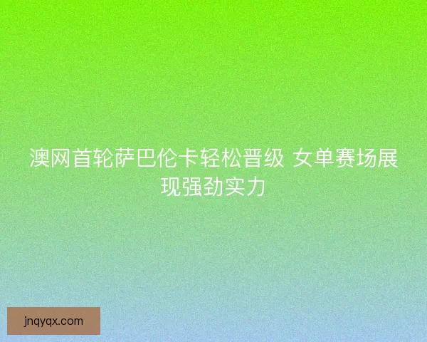 澳网首轮萨巴伦卡轻松晋级 女单赛场展现强劲实力