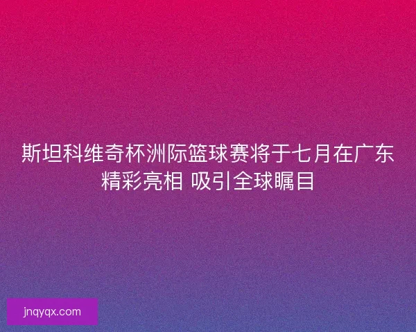 斯坦科维奇杯洲际篮球赛将于七月在广东精彩亮相 吸引全球瞩目 斯坦科维奇杯洲际篮球赛将于七月在广东精彩亮相 吸引全球瞩目